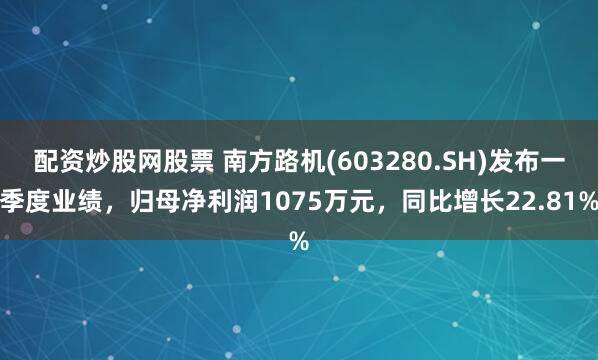 配资炒股网股票 南方路机(603280.SH)发布一季度业绩，归母净利润1075万元，同比增长22.81%