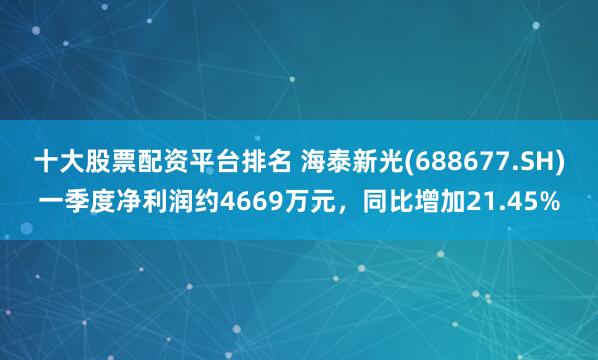 十大股票配资平台排名 海泰新光(688677.SH)一季度净利润约4669万元，同比增加21.45%