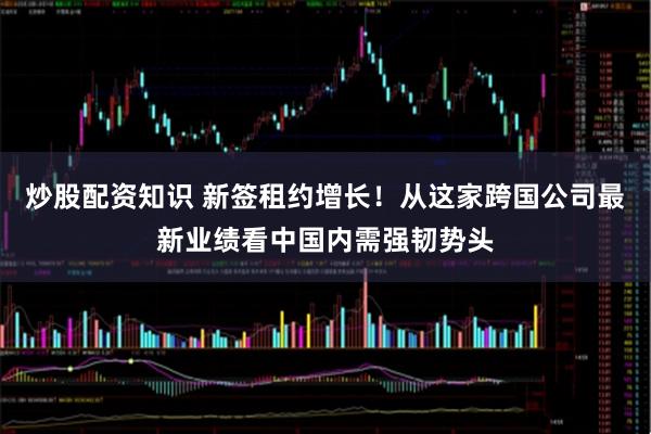 炒股配资知识 新签租约增长！从这家跨国公司最新业绩看中国内需强韧势头