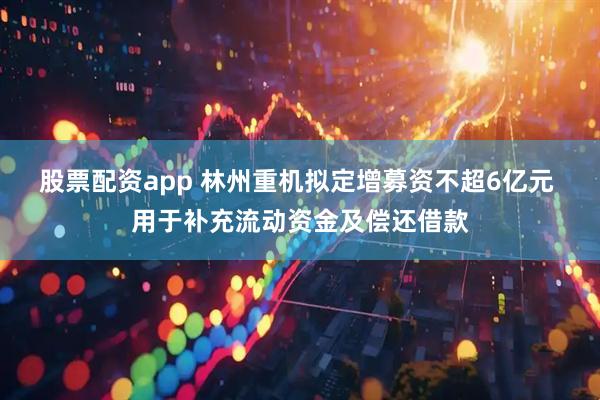 股票配资app 林州重机拟定增募资不超6亿元 用于补充流动资金及偿还借款