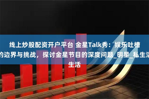 线上炒股配资开户平台 金星Talk秀：娱乐吐槽的边界与挑战，探讨金星节目的深度问题_明星_私生活