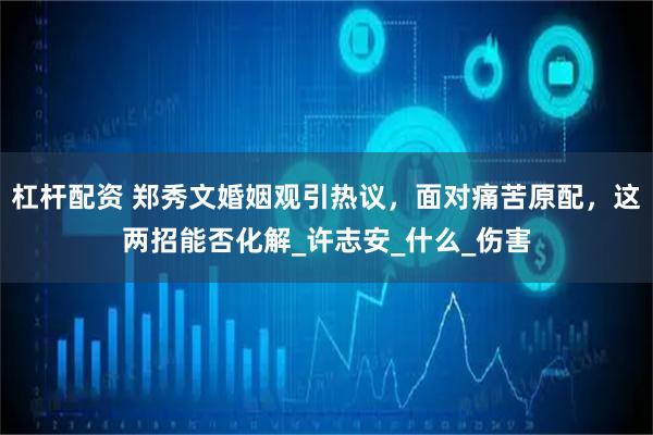 杠杆配资 郑秀文婚姻观引热议，面对痛苦原配，这两招能否化解_许志安_什么_伤害