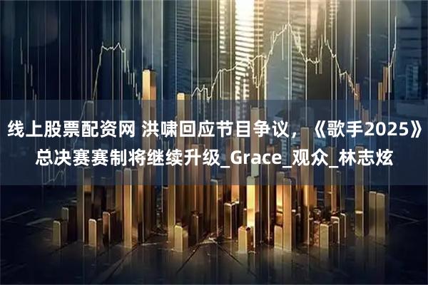 线上股票配资网 洪啸回应节目争议，《歌手2025》总决赛赛制将继续升级_Grace_观众_林志炫