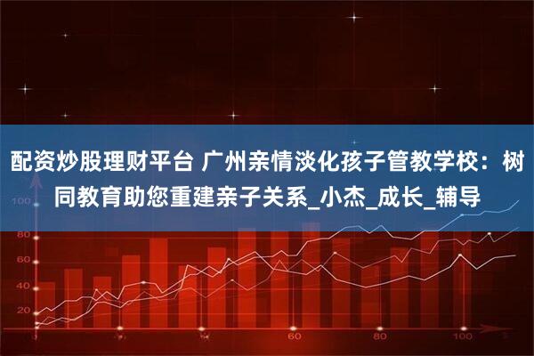 配资炒股理财平台 广州亲情淡化孩子管教学校：树同教育助您重建亲子关系_小杰_成长_辅导