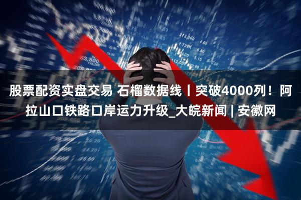 股票配资实盘交易 石榴数据线丨突破4000列！阿拉山口铁路口岸运力升级_大皖新闻 | 安徽网
