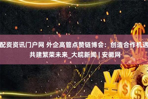 配资资讯门户网 外企高管点赞链博会：创造合作机遇 共建繁荣未来_大皖新闻 | 安徽网
