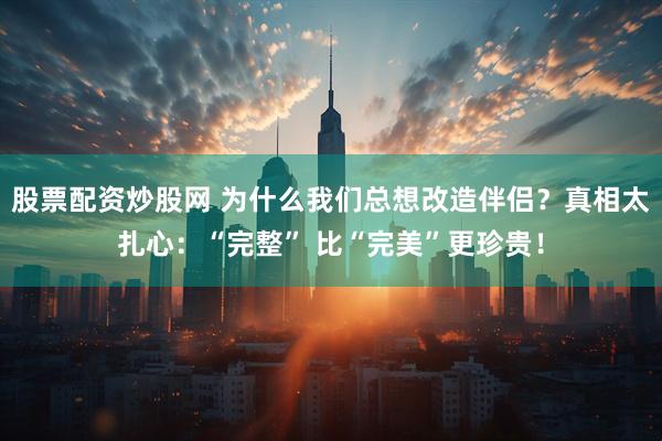 股票配资炒股网 为什么我们总想改造伴侣？真相太扎心：“完整” 比“完美”更珍贵！