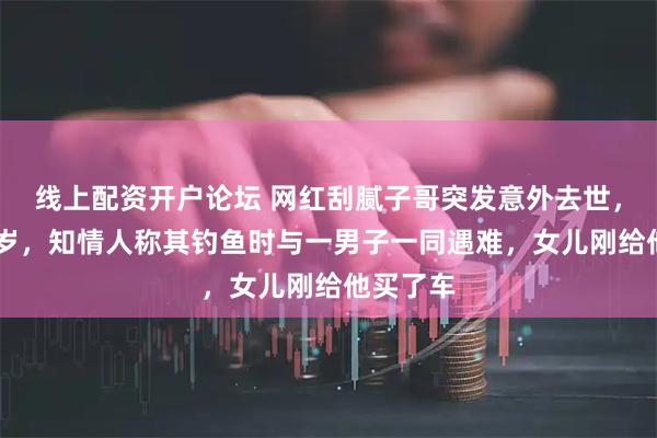 线上配资开户论坛 网红刮腻子哥突发意外去世，年仅56岁，知情人称其钓鱼时与一男子一同遇难，女儿刚给他买了车