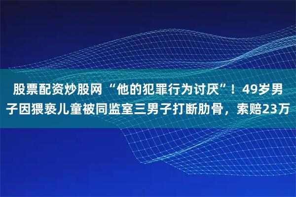 股票配资炒股网 “他的犯罪行为讨厌”！49岁男子因猥亵儿童被同监室三男子打断肋骨，索赔23万