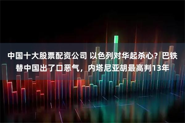 中国十大股票配资公司 以色列对华起杀心？巴铁替中国出了口恶气，内塔尼亚胡最高判13年