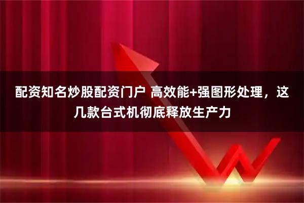配资知名炒股配资门户 高效能+强图形处理，这几款台式机彻底释放生产力