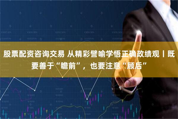 股票配资咨询交易 从精彩譬喻学悟正确政绩观丨既要善于“瞻前”，也要注意“顾后”