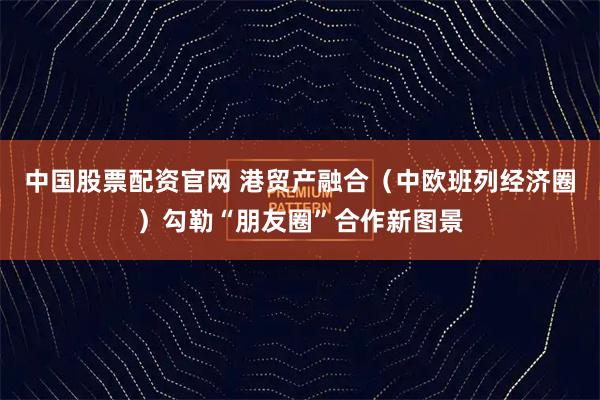 中国股票配资官网 港贸产融合（中欧班列经济圈）勾勒“朋友圈”合作新图景