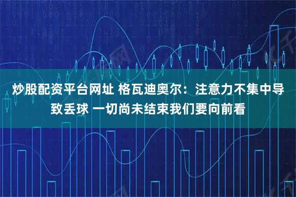 炒股配资平台网址 格瓦迪奥尔：注意力不集中导致丢球 一切尚未结束我们要向前看